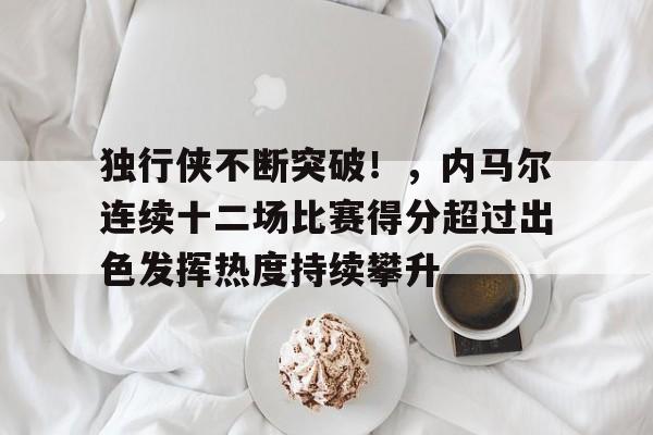 游戏社区-包含独行侠不断突破!,内马尔连续十二场比赛得分超过出色发挥热度持续攀升的词条-游戏社区